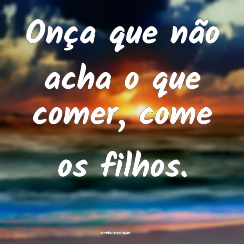 Onça que não acha o que comer, come os filhos.
...