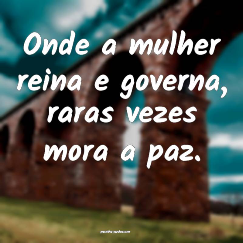 Onde a mulher reina e governa, raras vezes mora a paz.
...