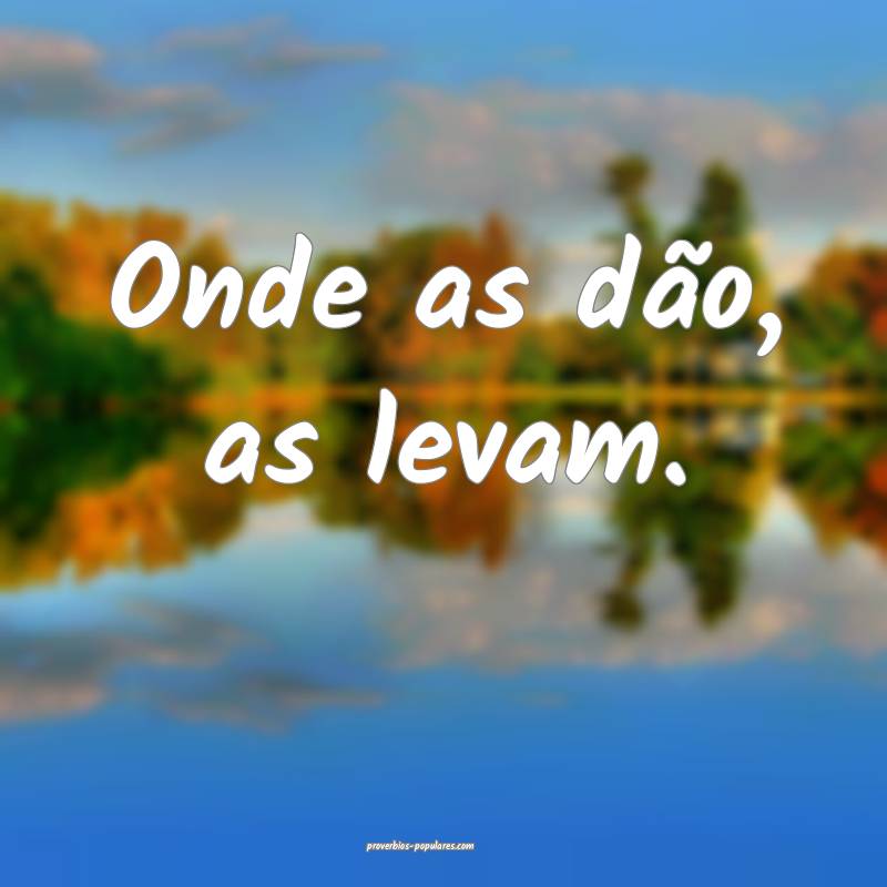 Onde as dão, as levam.
...