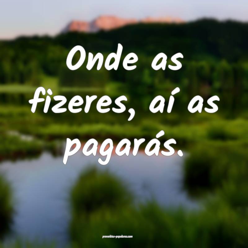 Onde as fizeres, aí as pagarás.
 ...