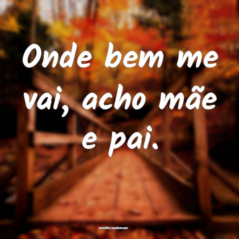 Onde bem me vai, acho mãe e pai.
 ...