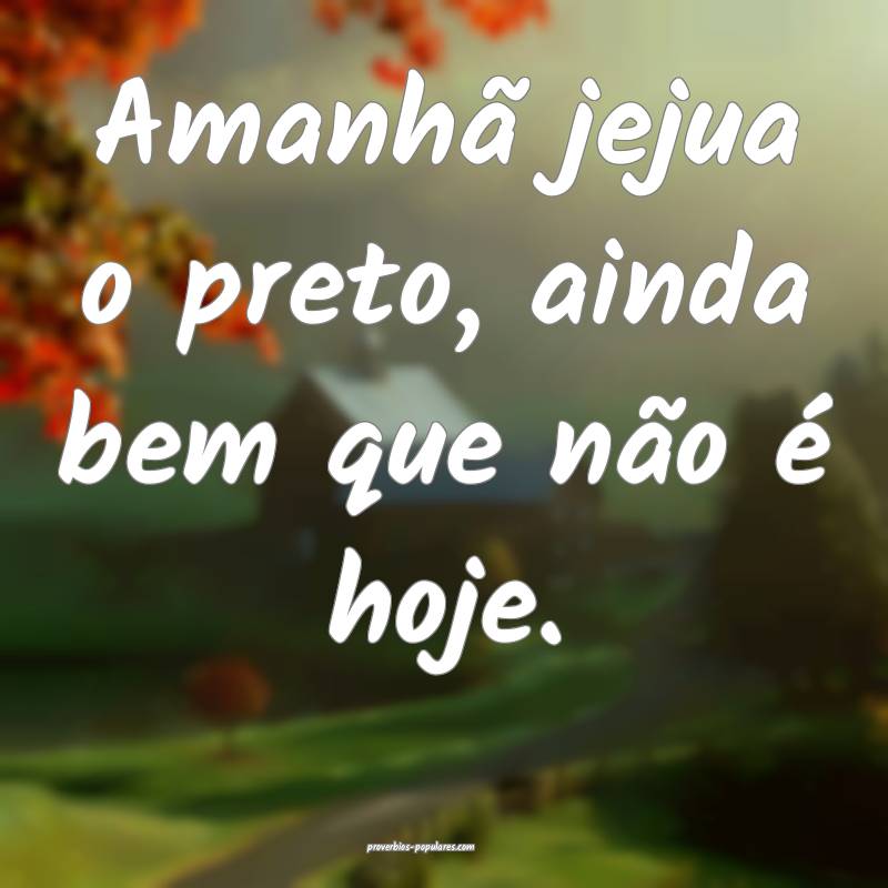 Amanhã jejua o preto, ainda bem que não é hoje.
...
