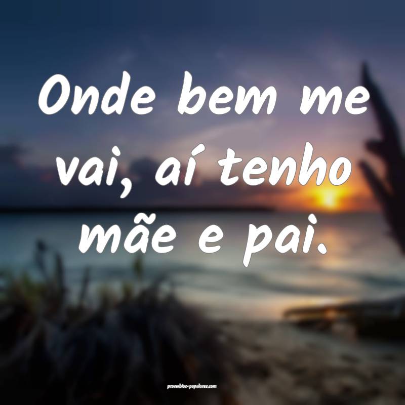 Onde bem me vai, aí tenho mãe e pai.
...
