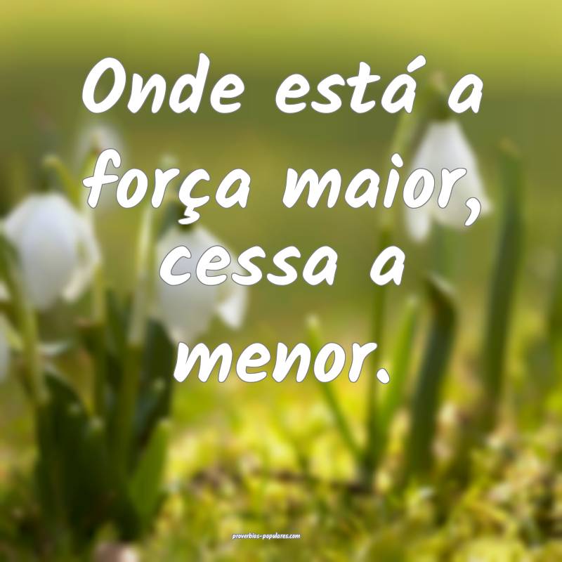 Onde está a força maior, cessa a menor.
...