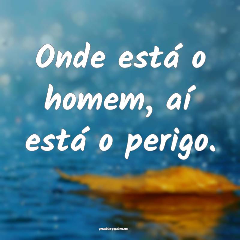 Onde está o homem, aí está o perigo.
...