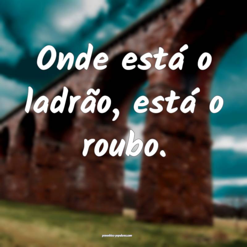 Onde está o ladrão, está o roubo.
...