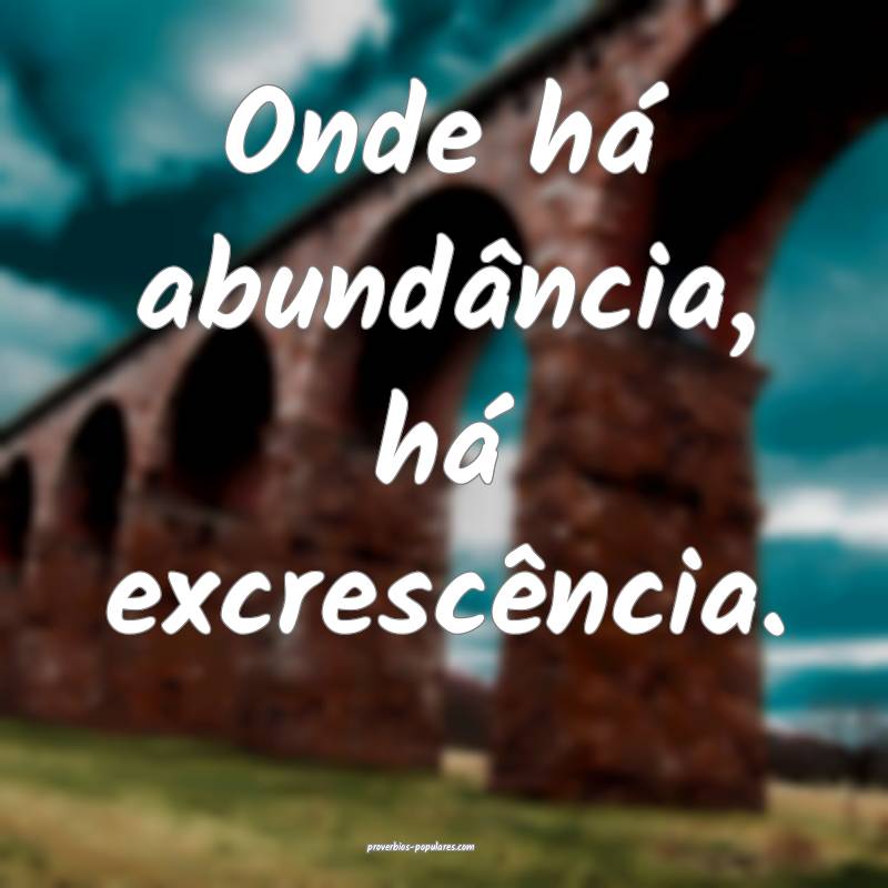 Onde há abundância, há excrescência.
 ...