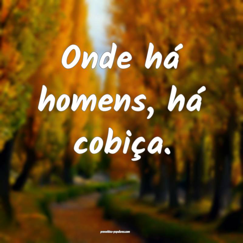 Onde há homens, há cobiça.
 ...