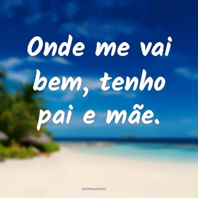 Onde me vai bem, tenho pai e mãe.
 ...