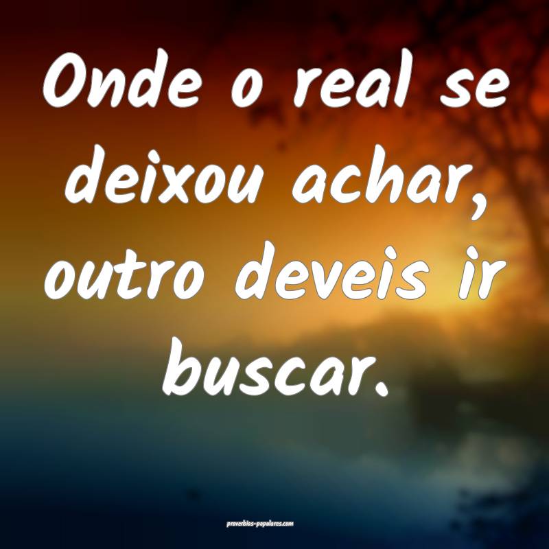 Onde o real se deixou achar, outro deveis ir buscar.
...