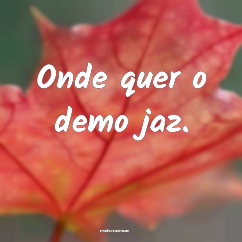 Onde quer o demo jaz.
...