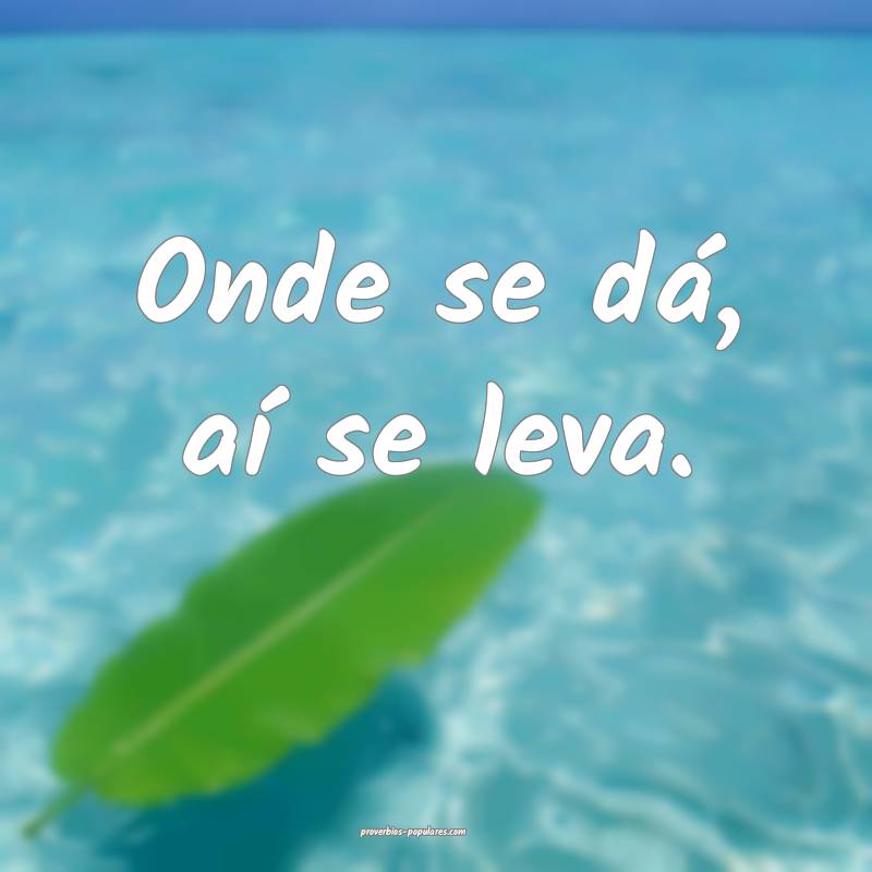 Onde se dá, aí se leva.
 ...