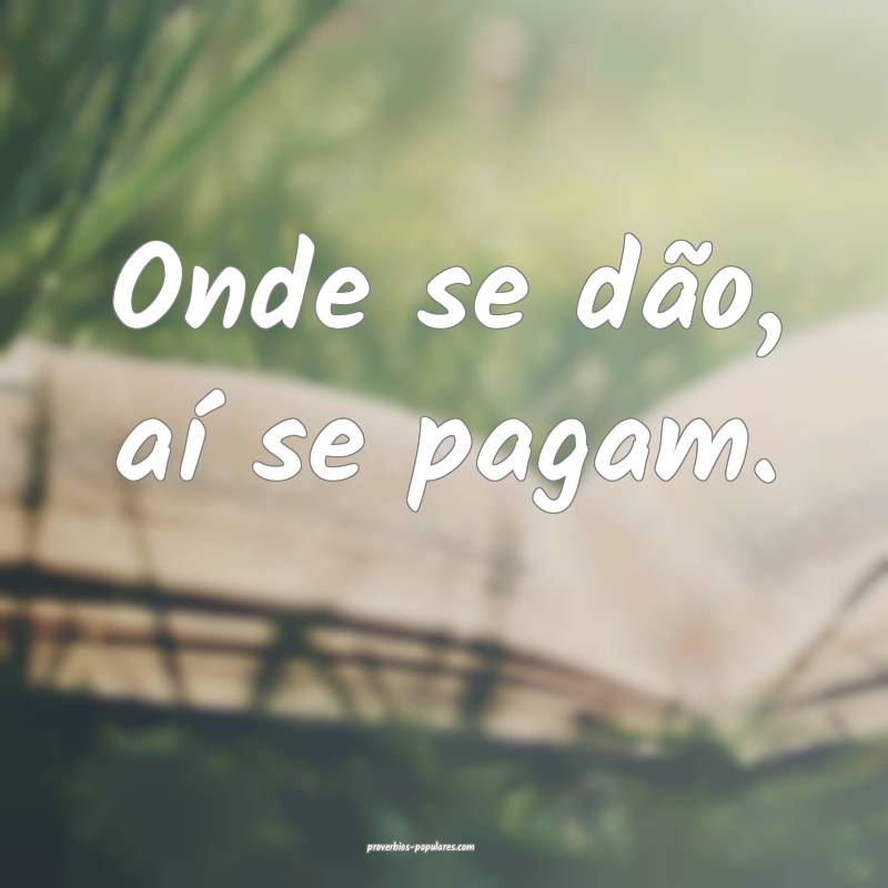 Onde se dão, aí se pagam.
 ...