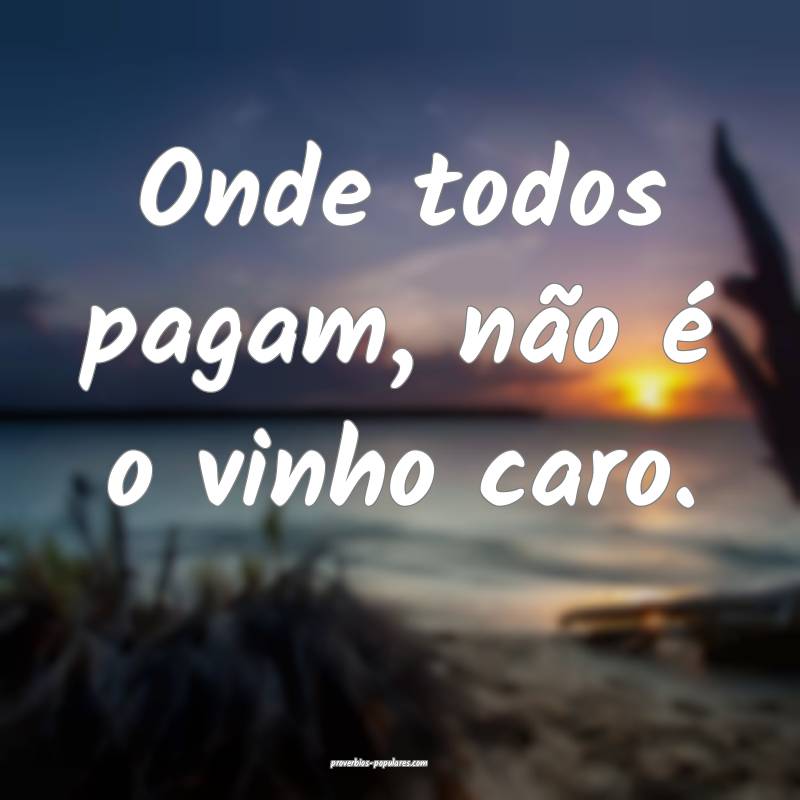 Onde todos pagam, não é o vinho caro.
...