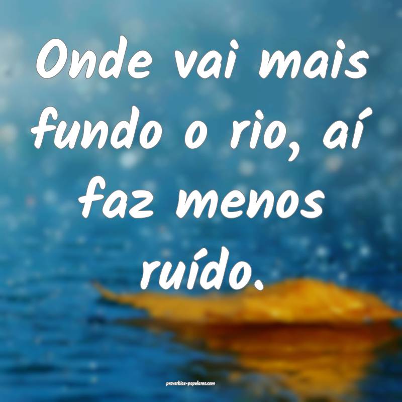 Onde vai mais fundo o rio, aí faz menos ruído.
...
