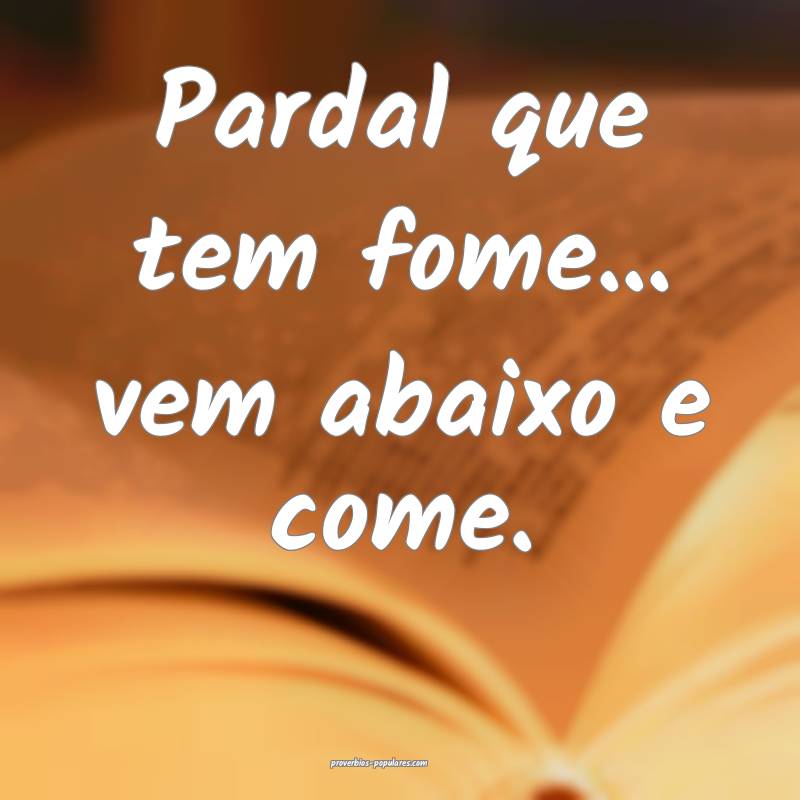 Pardal que tem fome... vem abaixo e come.
...