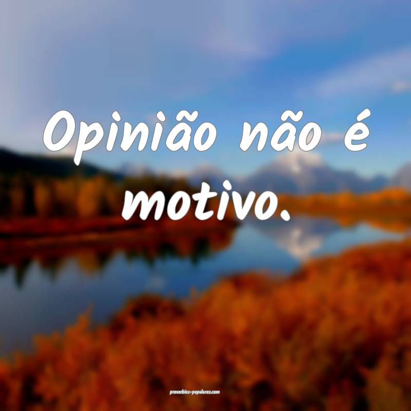 Opinião não é motivo.
...