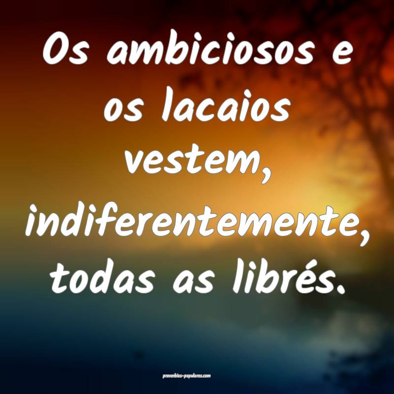 Os ambiciosos e os lacaios vestem, indiferentemente, todas as librés....