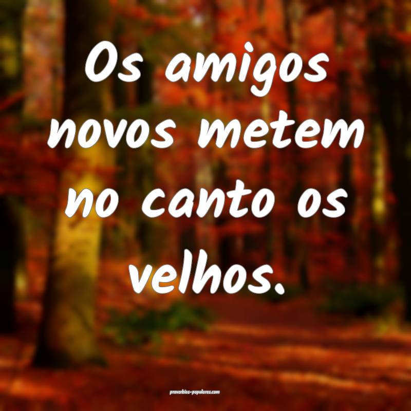 Os amigos novos metem no canto os velhos.
...