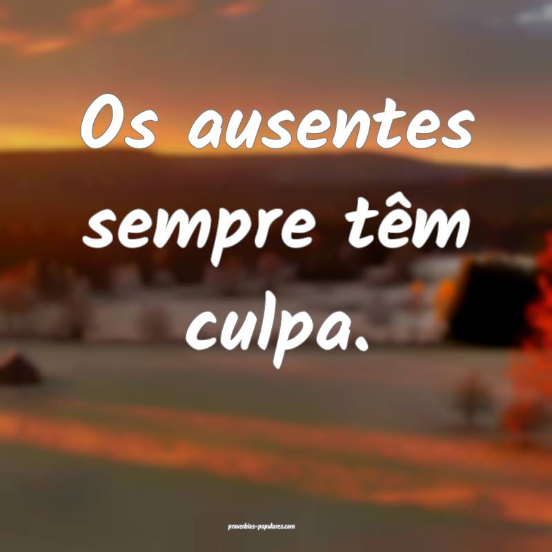 Os ausentes sempre têm culpa.
...