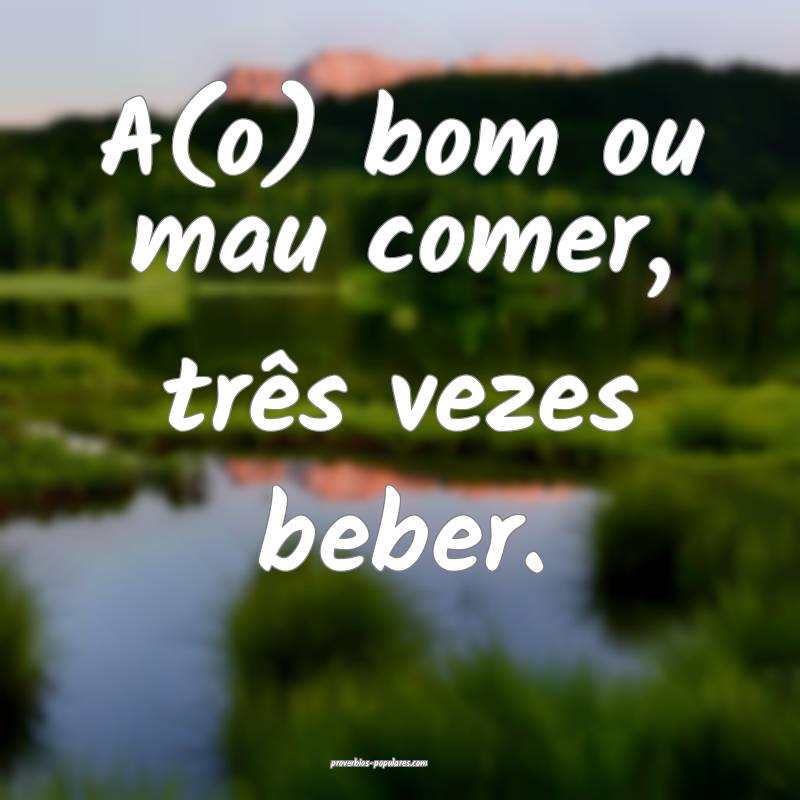 A(o) bom ou mau comer, três vezes beber.
...
