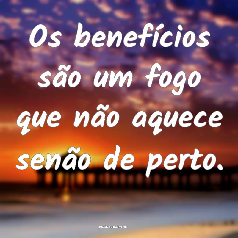Os benefícios são um fogo que não aquece senão ...