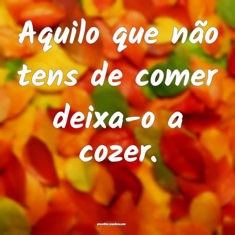 Aquilo que não tens de comer deixa-o a cozer.
...