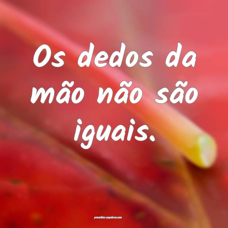 Os dedos da mão não são iguais.
...