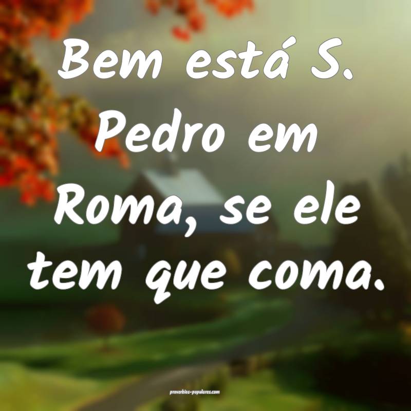 Bem está S. Pedro em Roma, se ele tem que coma.
...