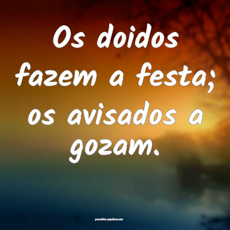 Os doidos fazem a festa; os avisados a gozam.
...