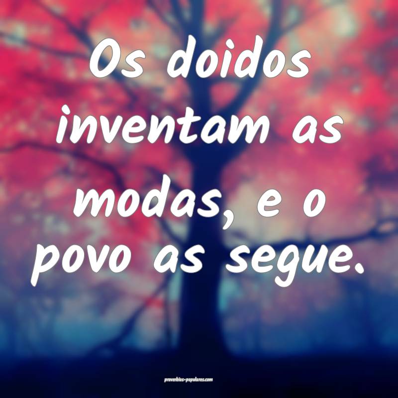 Os doidos inventam as modas, e o povo as segue.
...