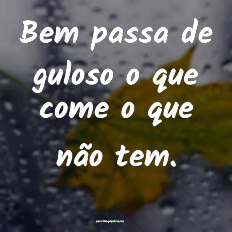 Bem passa de guloso o que come o que não tem.
...