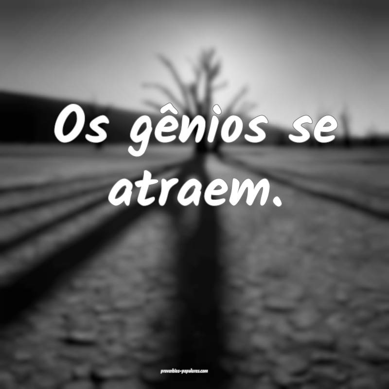 Os gênios se atraem.
...