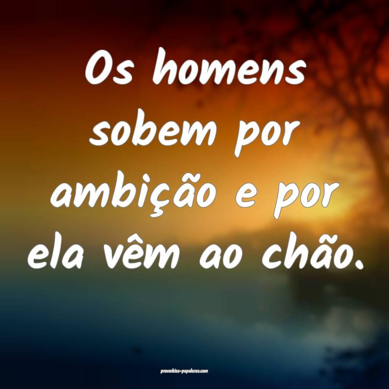 Os homens sobem por ambição e por ela vêm ao chão.
...