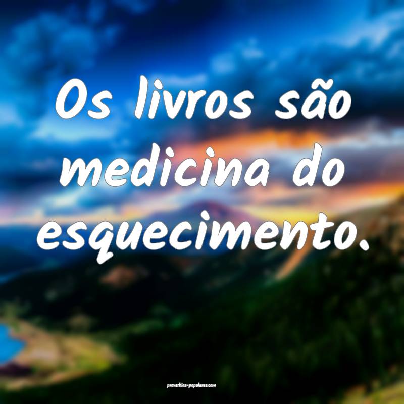 Os livros são medicina do esquecimento.
 ...