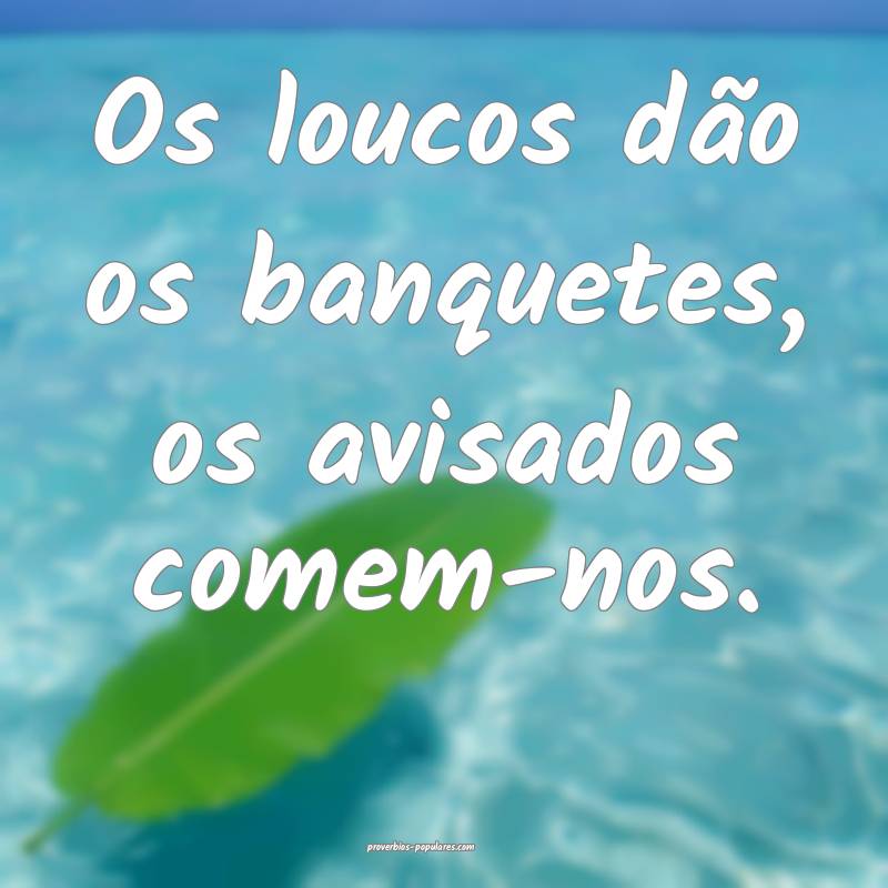 Os loucos dão os banquetes, os avisados comem-nos.
...