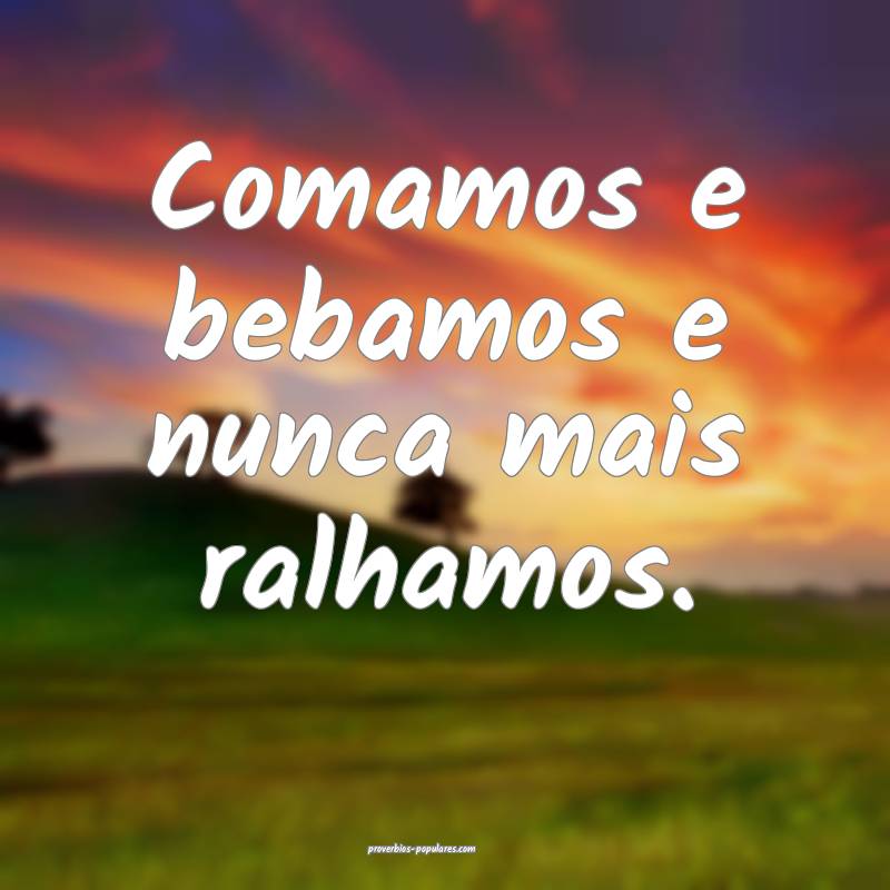 Comamos e bebamos e nunca mais ralhamos.
...