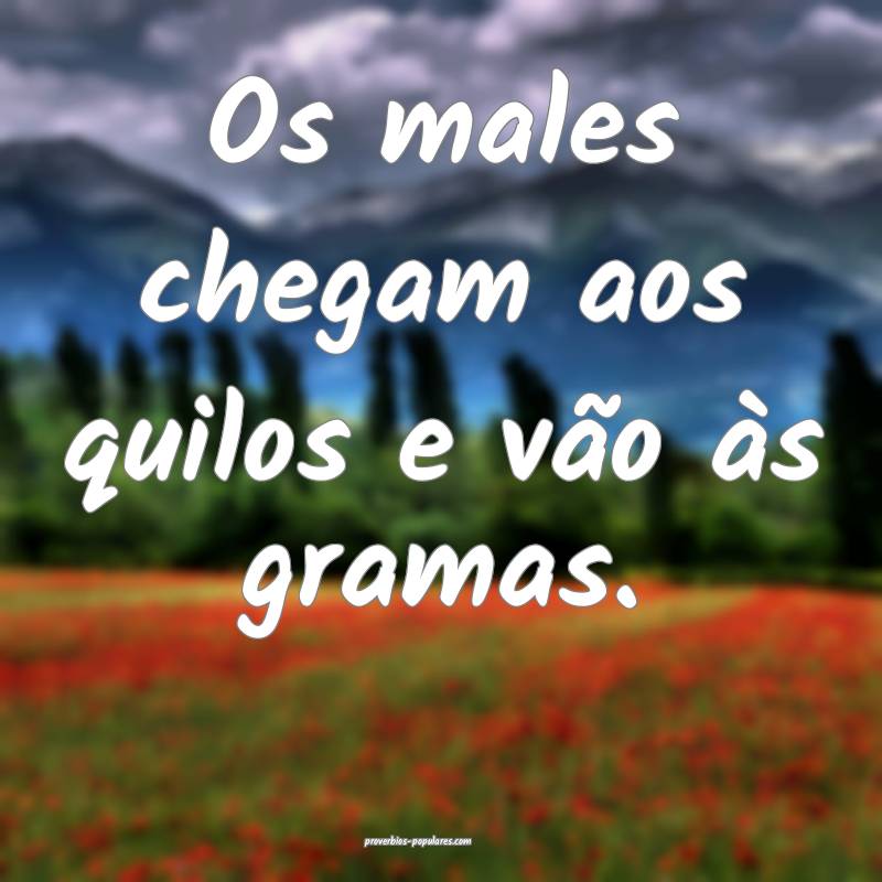 Os males chegam aos quilos e vão às gramas.
 ...