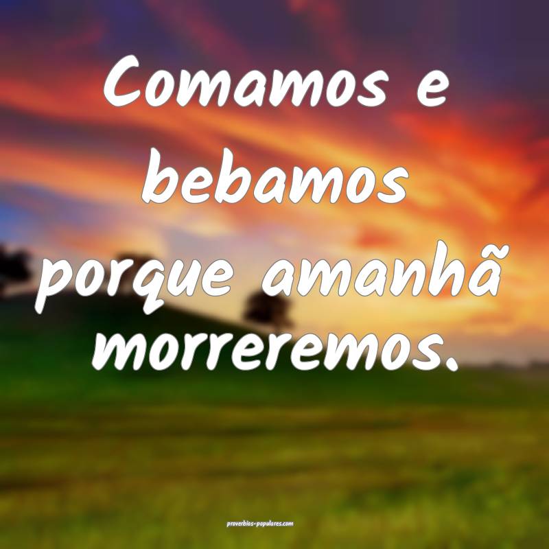 Comamos e bebamos porque amanhã morreremos.
...