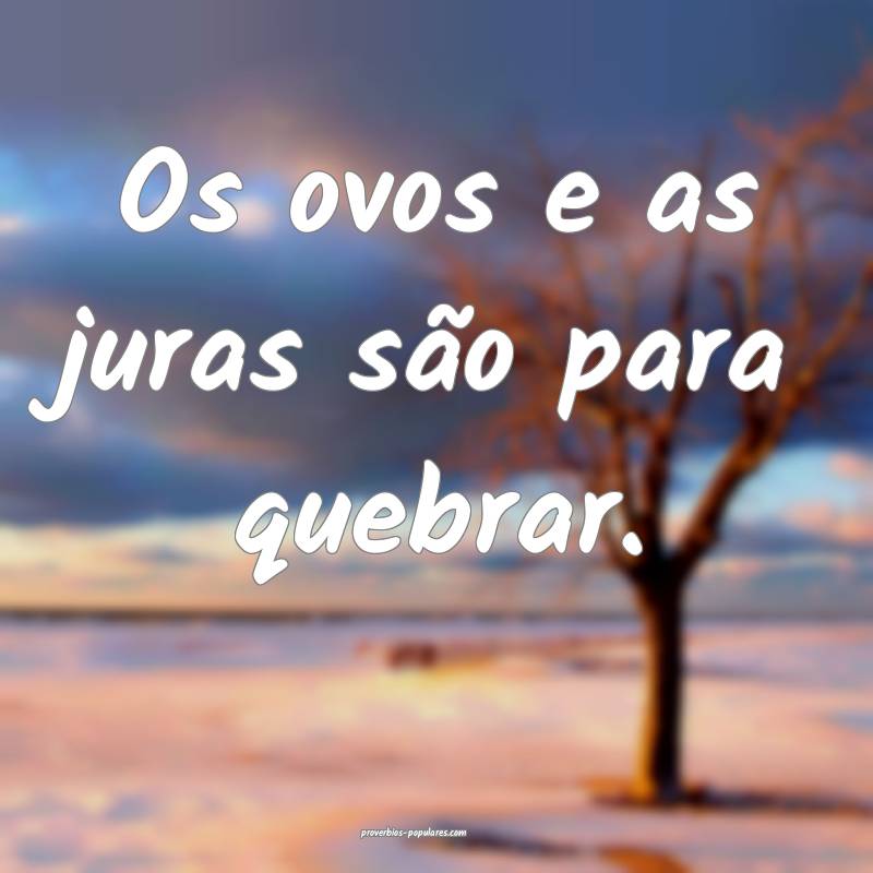 Os ovos e as juras são para quebrar.
...