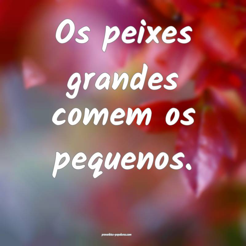 Os peixes grandes comem os pequenos.
...
