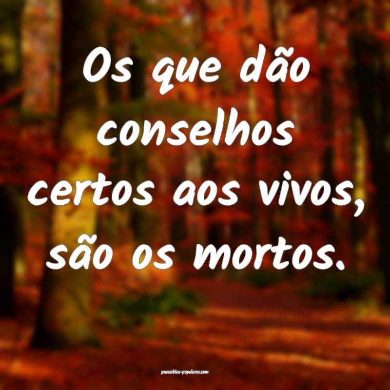 Os que dão conselhos certos aos vivos, são os mo ...