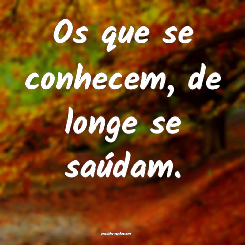 Os que se conhecem, de longe se saúdam.
...