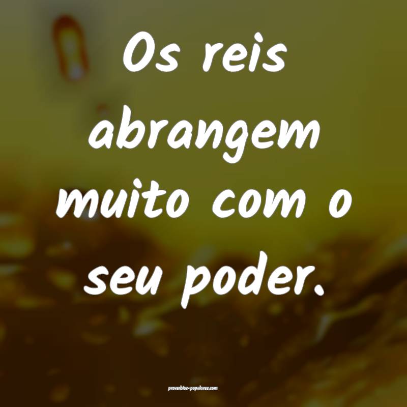 Os reis abrangem muito com o seu poder.
 ...