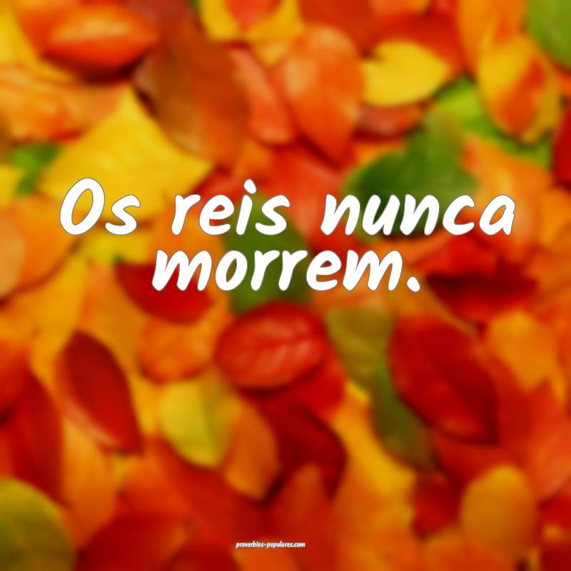 Os reis nunca morrem.
...