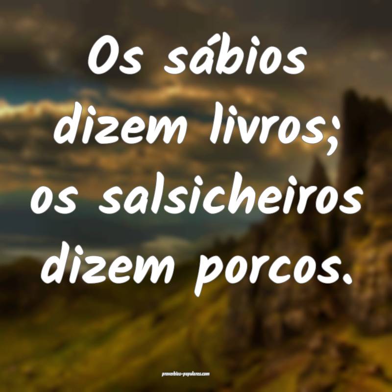 Os sábios dizem livros; os salsicheiros dizem porcos.
...
