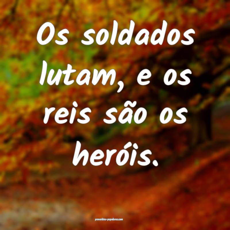 Os soldados lutam, e os reis são os heróis.
...