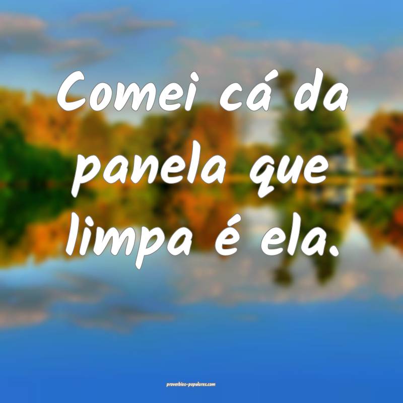Comei cá da panela que limpa é ela.
...