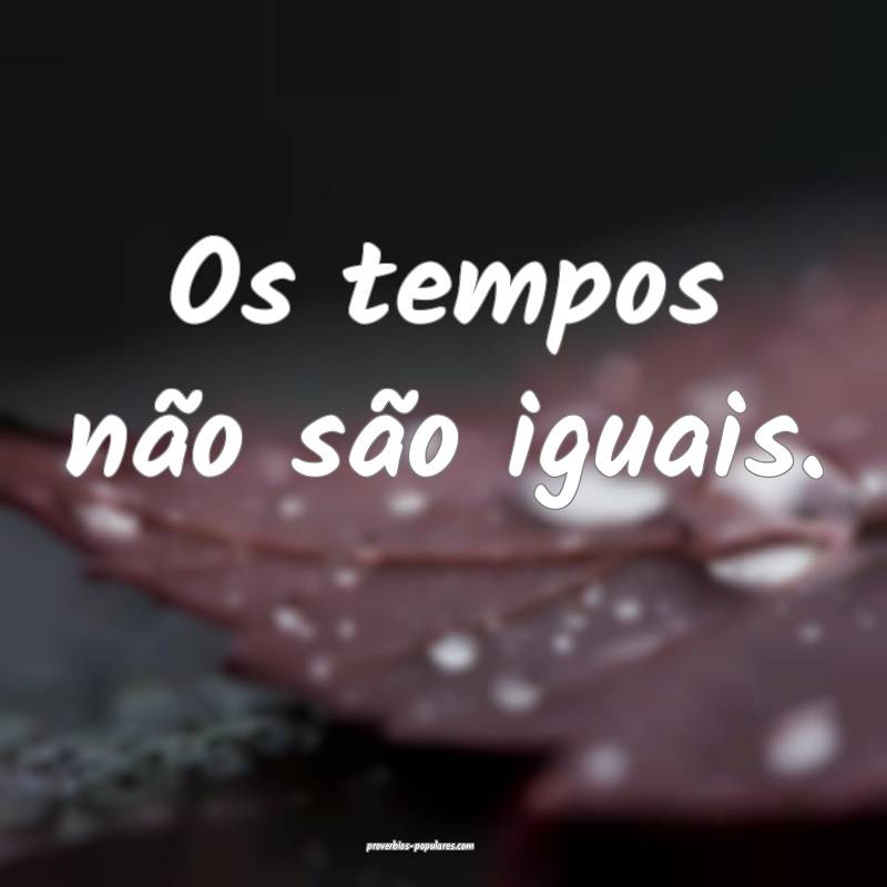 Os tempos não são iguais.
...