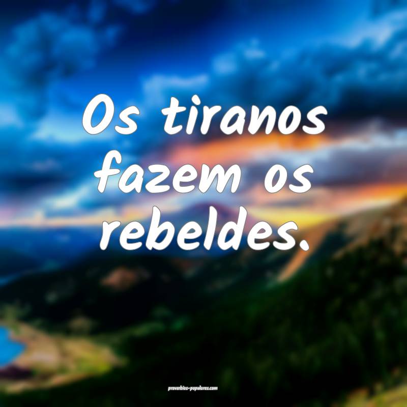 Os tiranos fazem os rebeldes.
...